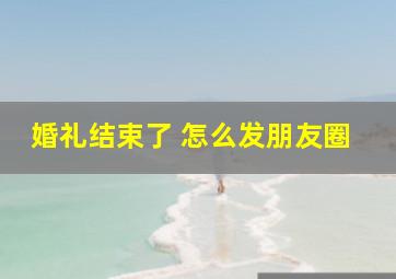 婚礼结束了 怎么发朋友圈